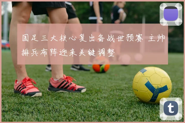 国足三大核心复出备战世预赛 主帅排兵布阵迎来关键调整