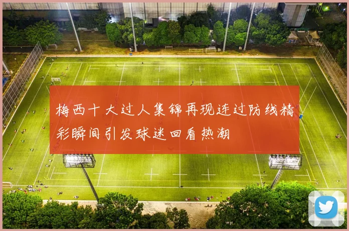 梅西十大过人集锦再现连过防线精彩瞬间引发球迷回看热潮