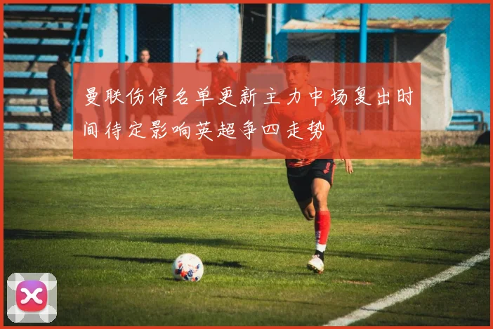 曼联伤停名单更新主力中场复出时间待定影响英超争四走势