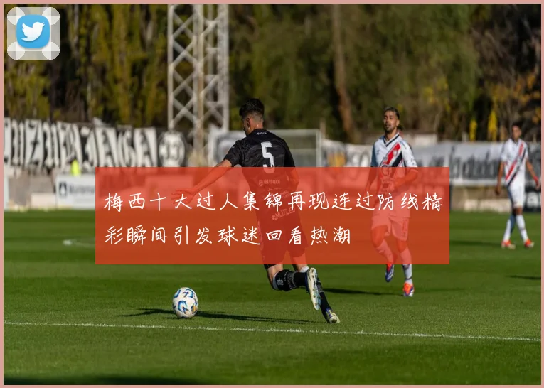 梅西十大过人集锦再现连过防线精彩瞬间引发球迷回看热潮