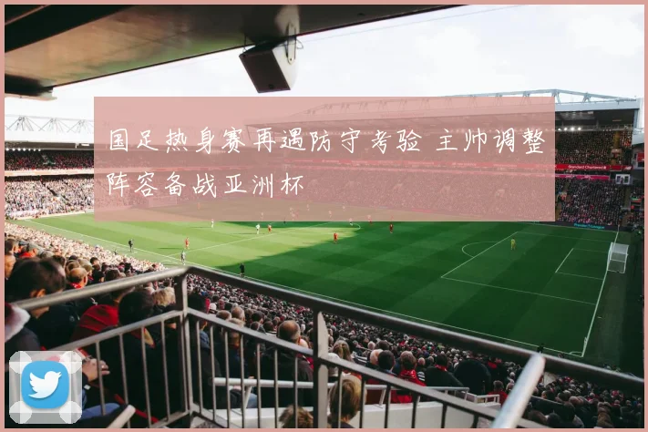 国足热身赛再遇防守考验 主帅调整阵容备战亚洲杯