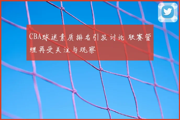 CBA球迷素质排名引发讨论 联赛管理再受关注与观察