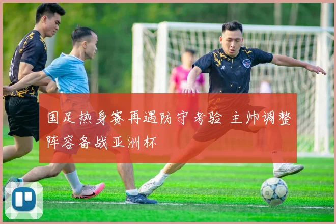 国足热身赛再遇防守考验 主帅调整阵容备战亚洲杯