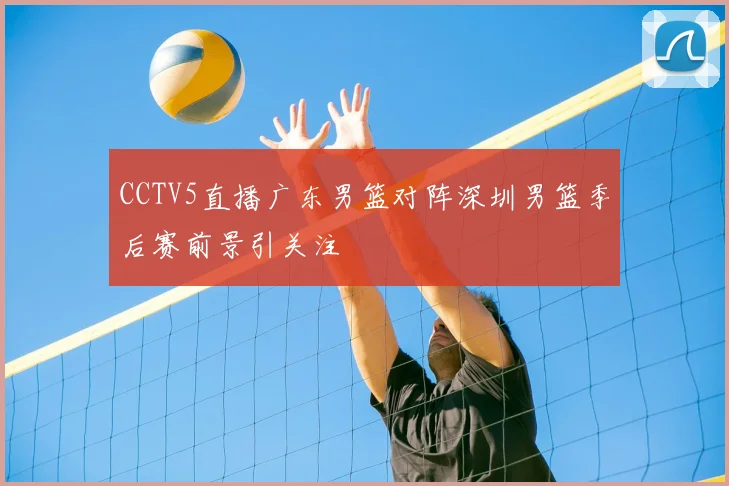 CCTV5直播广东男篮对阵深圳男篮季后赛前景引关注