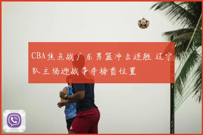 CBA焦点战广东男篮冲击连胜 辽宁队主场迎战争夺榜首位置