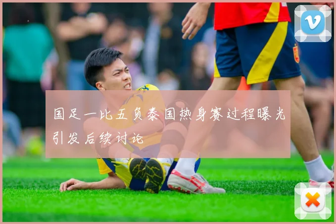 国足一比五负泰国热身赛过程曝光引发后续讨论