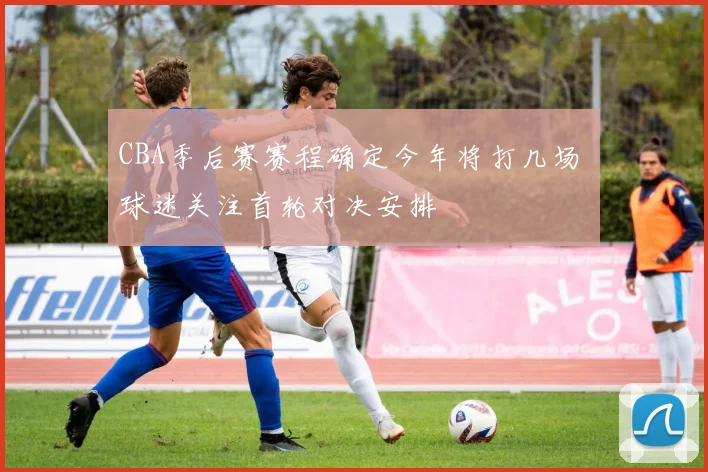 CBA季后赛赛程确定今年将打几场 球迷关注首轮对决安排