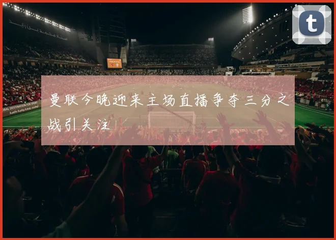 曼联今晚迎来主场直播争夺三分之战引关注