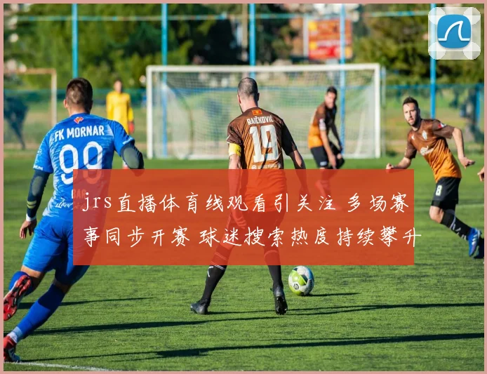 jrs直播体育线观看引关注 多场赛事同步开赛 球迷搜索热度持续攀升