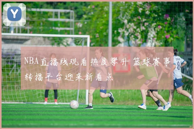 NBA直播线观看热度攀升 篮球赛事转播平台迎来新看点