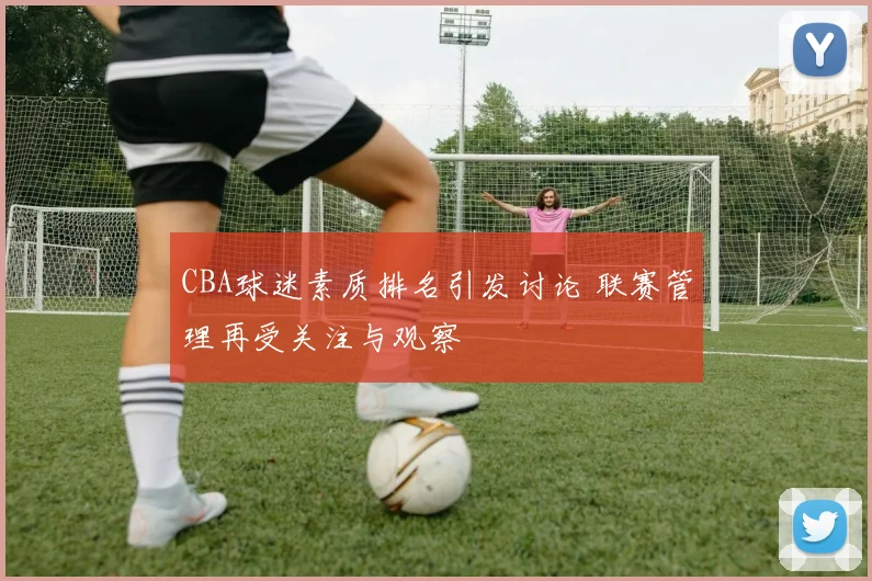 CBA球迷素质排名引发讨论 联赛管理再受关注与观察
