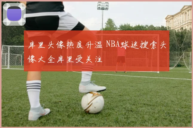 库里头像热度升温 NBA球迷搜索头像大全库里受关注