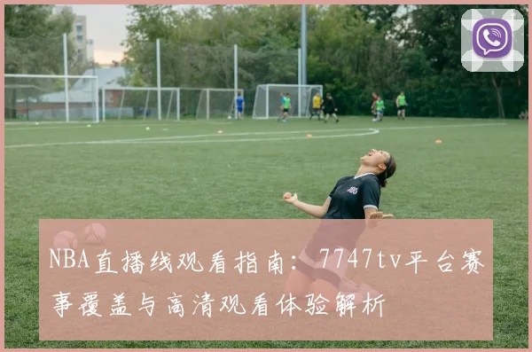 NBA直播线观看指南：7747tv平台赛事覆盖与高清观看体验解析