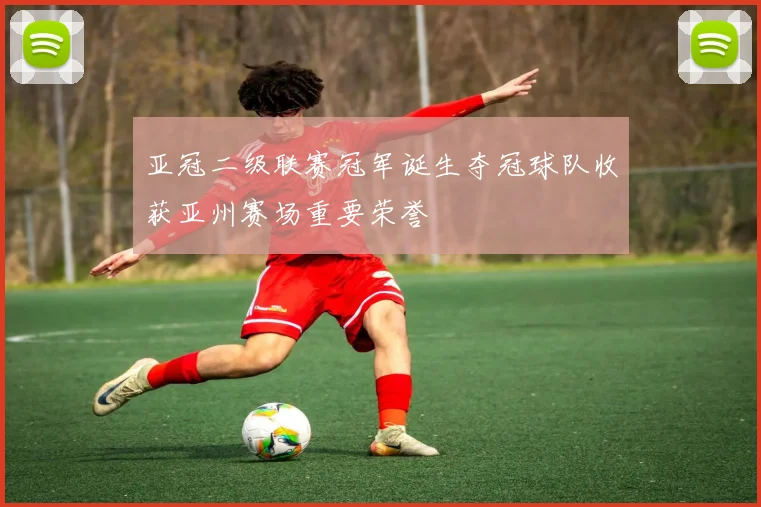 亚冠二级联赛冠军诞生夺冠球队收获亚州赛场重要荣誉