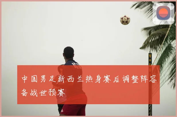 中国男足新西兰热身赛后调整阵容备战世预赛