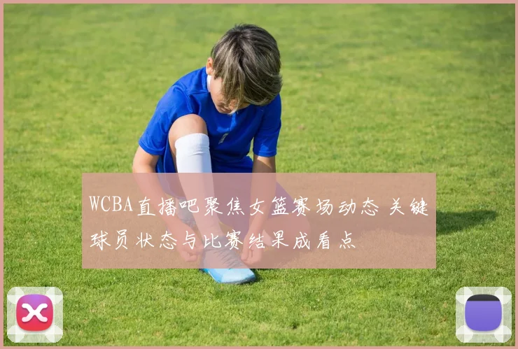 WCBA直播吧聚焦女篮赛场动态 关键球员状态与比赛结果成看点