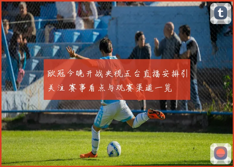 欧冠今晚开战央视五台直播安排引关注 赛事看点与观赛渠道一览