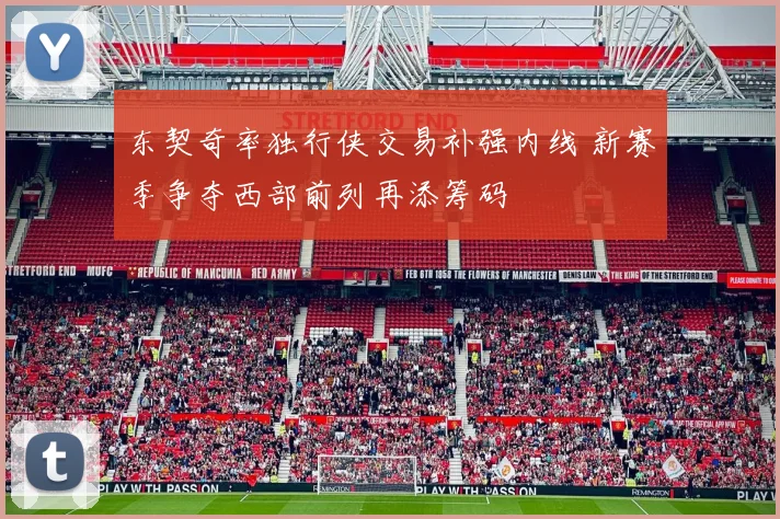东契奇率独行侠交易补强内线 新赛季争夺西部前列再添筹码