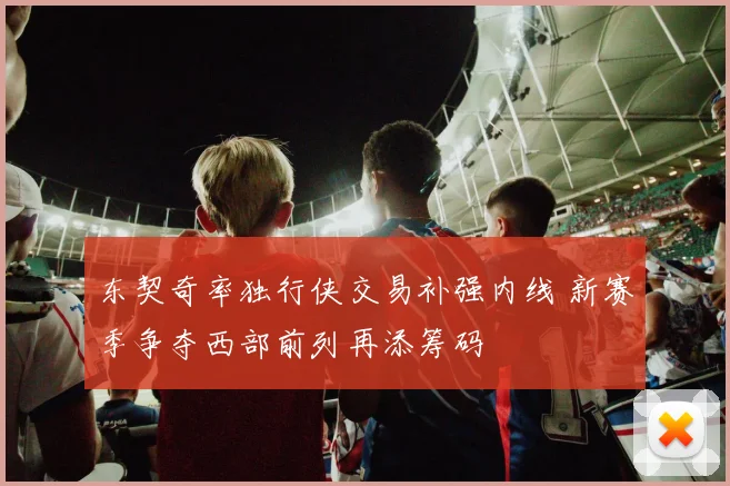 东契奇率独行侠交易补强内线 新赛季争夺西部前列再添筹码