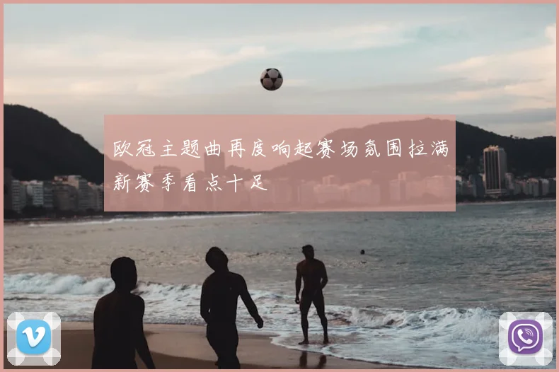 欧冠主题曲再度响起赛场氛围拉满新赛季看点十足