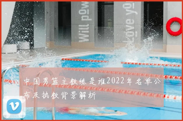 中国男篮主教练是谁2022年名单公布及执教背景解析