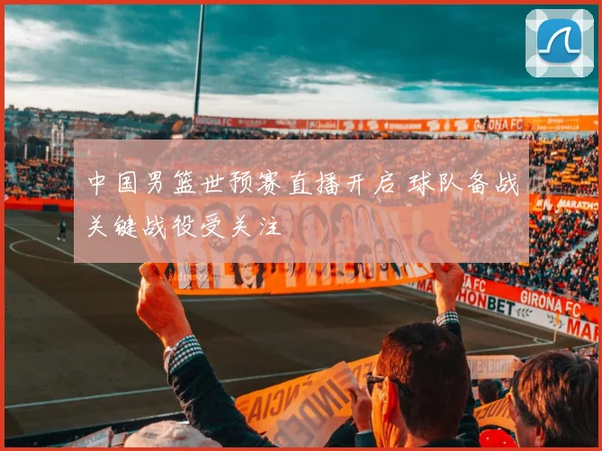 中国男篮世预赛直播开启 球队备战关键战役受关注